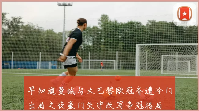早知道曼城与大巴黎欧冠齐遭冷门出局之夜豪门失守改写争冠格局